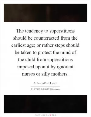The tendency to superstitions should be counteracted from the earliest age; or rather steps should be taken to protect the mind of the child from superstitions imposed upon it by ignorant nurses or silly mothers Picture Quote #1