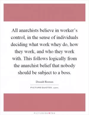 All anarchists believe in worker’s control, in the sense of individuals deciding what work whey do, how they work, and who they work with. This follows logically from the anarchist belief that nobody should be subject to a boss Picture Quote #1