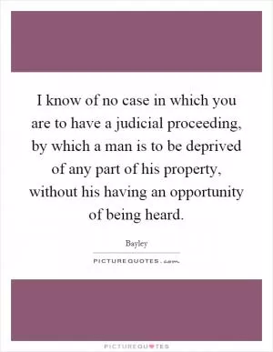 I know of no case in which you are to have a judicial proceeding, by which a man is to be deprived of any part of his property, without his having an opportunity of being heard Picture Quote #1