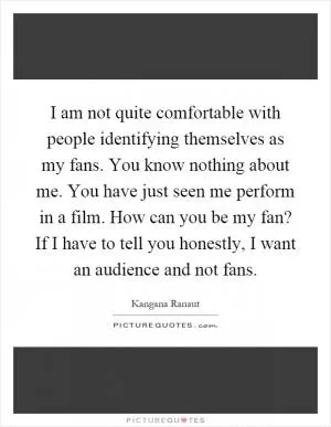 I am not quite comfortable with people identifying themselves as my fans. You know nothing about me. You have just seen me perform in a film. How can you be my fan? If I have to tell you honestly, I want an audience and not fans Picture Quote #1