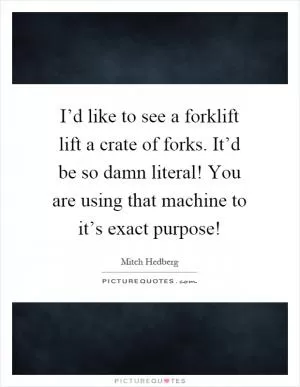 I’d like to see a forklift lift a crate of forks. It’d be so damn literal! You are using that machine to it’s exact purpose! Picture Quote #1