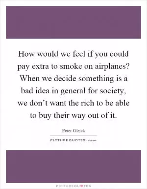 How would we feel if you could pay extra to smoke on airplanes? When we decide something is a bad idea in general for society, we don’t want the rich to be able to buy their way out of it Picture Quote #1