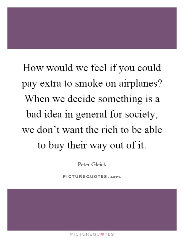 How would we feel if you could pay extra to smoke on airplanes? When we decide something is a bad idea in general for society, we don't want the rich to be able to buy their way out of it Picture Quote #1