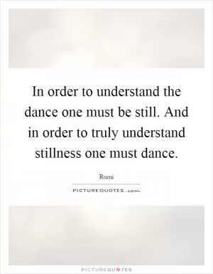 In order to understand the dance one must be still. And in order to truly understand stillness one must dance Picture Quote #1