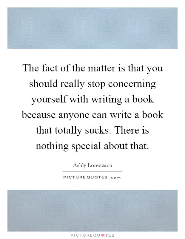 The fact of the matter is that you should really stop concerning yourself with writing a book because anyone can write a book that totally sucks. There is nothing special about that Picture Quote #1