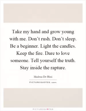 Take my hand and grow young with me. Don’t rush. Don’t sleep. Be a beginner. Light the candles. Keep the fire. Dare to love someone. Tell yourself the truth. Stay inside the rapture Picture Quote #1