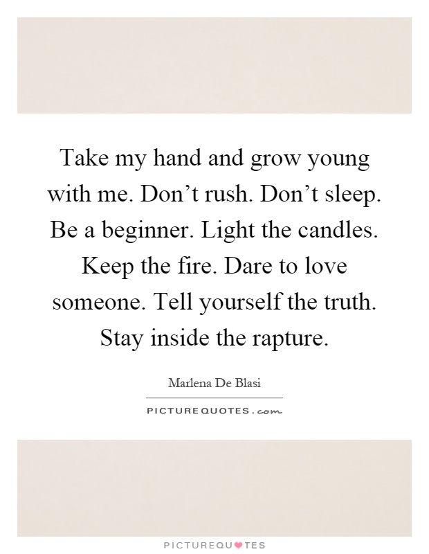 Take my hand and grow young with me. Don't rush. Don't sleep. Be a beginner. Light the candles. Keep the fire. Dare to love someone. Tell yourself the truth. Stay inside the rapture Picture Quote #1