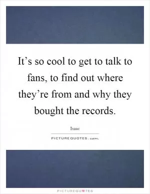 It’s so cool to get to talk to fans, to find out where they’re from and why they bought the records Picture Quote #1