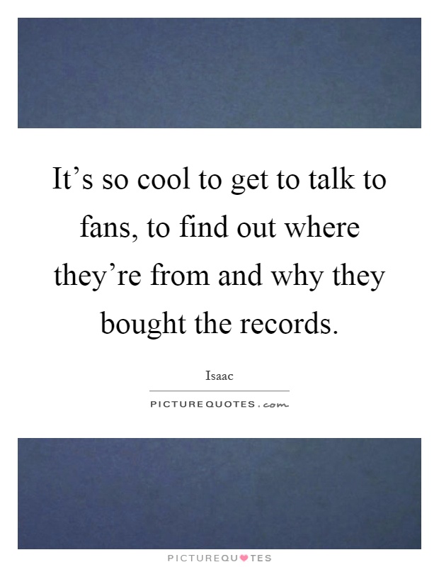 It's so cool to get to talk to fans, to find out where they're from and why they bought the records Picture Quote #1