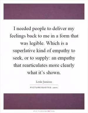 I needed people to deliver my feelings back to me in a form that was legible. Which is a superlative kind of empathy to seek, or to supply: an empathy that rearticulates more clearly what it’s shown Picture Quote #1