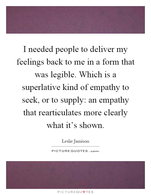 I needed people to deliver my feelings back to me in a form that was legible. Which is a superlative kind of empathy to seek, or to supply: an empathy that rearticulates more clearly what it's shown Picture Quote #1
