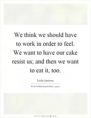 We think we should have to work in order to feel. We want to have our cake resist us; and then we want to eat it, too Picture Quote #1