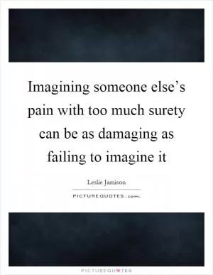 Imagining someone else’s pain with too much surety can be as damaging as failing to imagine it Picture Quote #1
