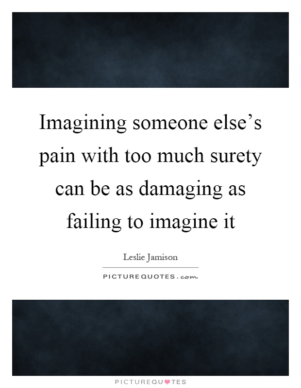 Imagining someone else's pain with too much surety can be as damaging as failing to imagine it Picture Quote #1