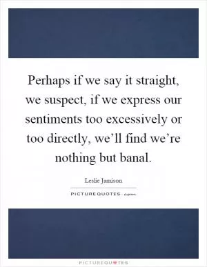 Perhaps if we say it straight, we suspect, if we express our sentiments too excessively or too directly, we’ll find we’re nothing but banal Picture Quote #1