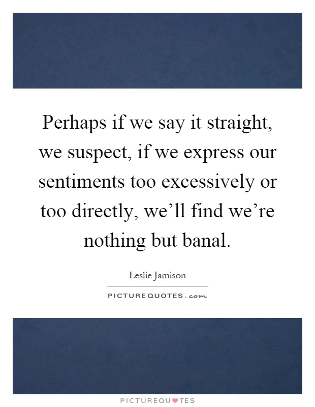 Perhaps if we say it straight, we suspect, if we express our sentiments too excessively or too directly, we'll find we're nothing but banal Picture Quote #1