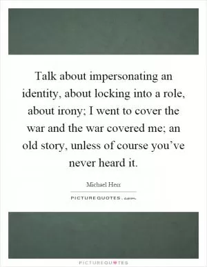Talk about impersonating an identity, about locking into a role, about irony; I went to cover the war and the war covered me; an old story, unless of course you’ve never heard it Picture Quote #1
