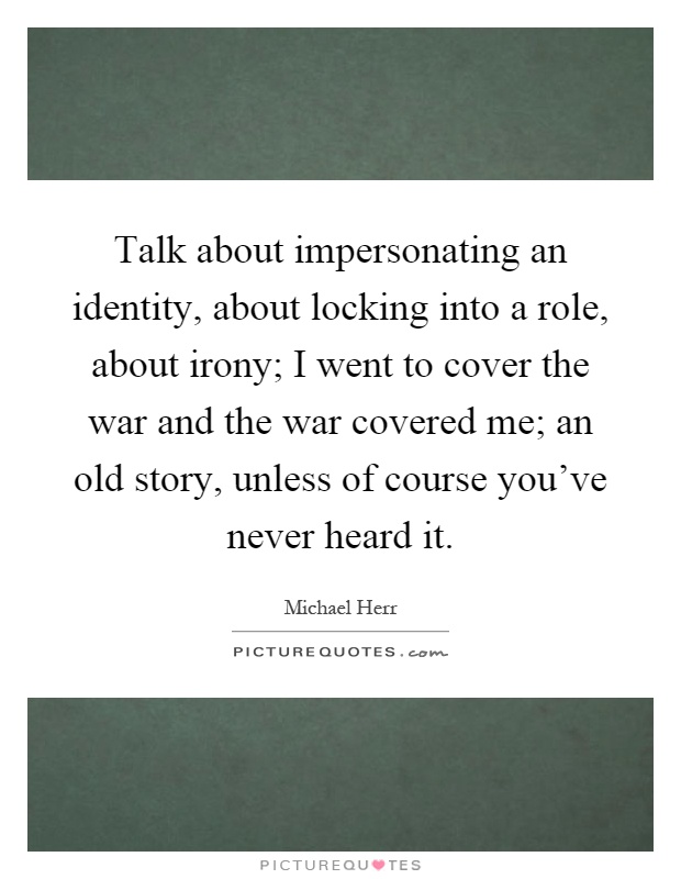 Talk about impersonating an identity, about locking into a role, about irony; I went to cover the war and the war covered me; an old story, unless of course you've never heard it Picture Quote #1