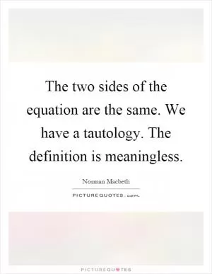 The two sides of the equation are the same. We have a tautology. The definition is meaningless Picture Quote #1