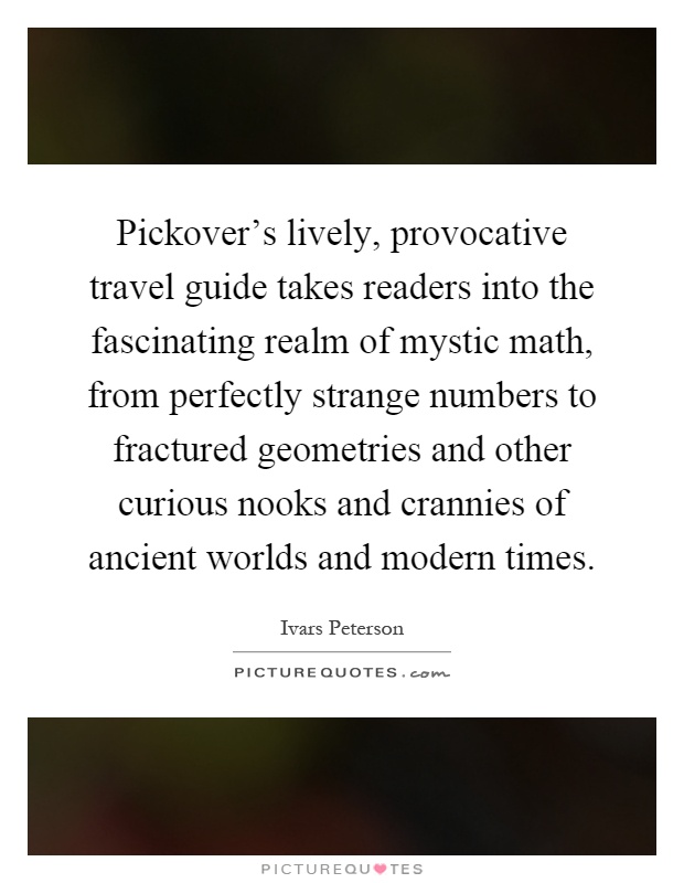 Pickover's lively, provocative travel guide takes readers into the fascinating realm of mystic math, from perfectly strange numbers to fractured geometries and other curious nooks and crannies of ancient worlds and modern times Picture Quote #1