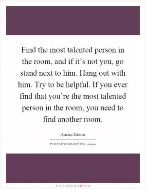 Find the most talented person in the room, and if it’s not you, go stand next to him. Hang out with him. Try to be helpful. If you ever find that you’re the most talented person in the room, you need to find another room Picture Quote #1