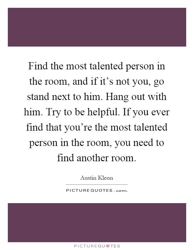 Find the most talented person in the room, and if it's not you, go stand next to him. Hang out with him. Try to be helpful. If you ever find that you're the most talented person in the room, you need to find another room Picture Quote #1
