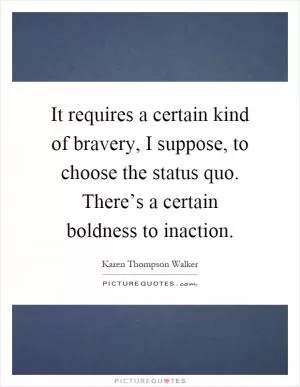 It requires a certain kind of bravery, I suppose, to choose the status quo. There’s a certain boldness to inaction Picture Quote #1