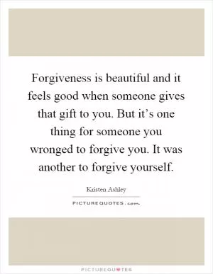 Forgiveness is beautiful and it feels good when someone gives that gift to you. But it’s one thing for someone you wronged to forgive you. It was another to forgive yourself Picture Quote #1