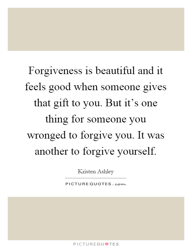 Forgiveness is beautiful and it feels good when someone gives that gift to you. But it's one thing for someone you wronged to forgive you. It was another to forgive yourself Picture Quote #1