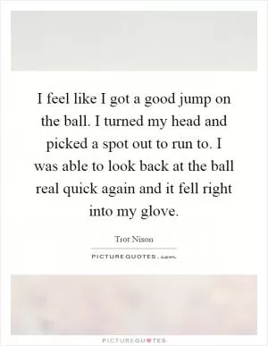 I feel like I got a good jump on the ball. I turned my head and picked a spot out to run to. I was able to look back at the ball real quick again and it fell right into my glove Picture Quote #1