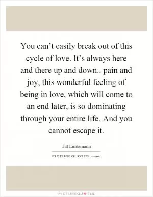 You can’t easily break out of this cycle of love. It’s always here and there up and down.. pain and joy, this wonderful feeling of being in love, which will come to an end later, is so dominating through your entire life. And you cannot escape it Picture Quote #1