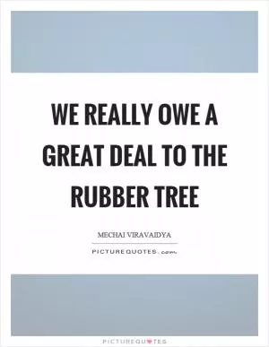 We really owe a great deal to the rubber tree Picture Quote #1