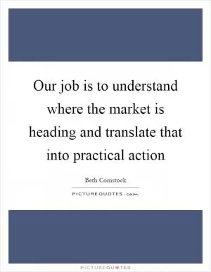 Our job is to understand where the market is heading and translate that into practical action Picture Quote #1