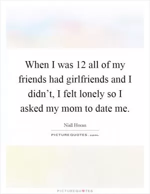 When I was 12 all of my friends had girlfriends and I didn’t, I felt lonely so I asked my mom to date me Picture Quote #1