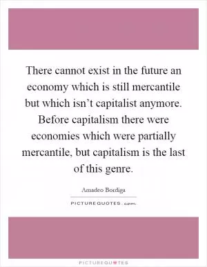 There cannot exist in the future an economy which is still mercantile but which isn’t capitalist anymore. Before capitalism there were economies which were partially mercantile, but capitalism is the last of this genre Picture Quote #1