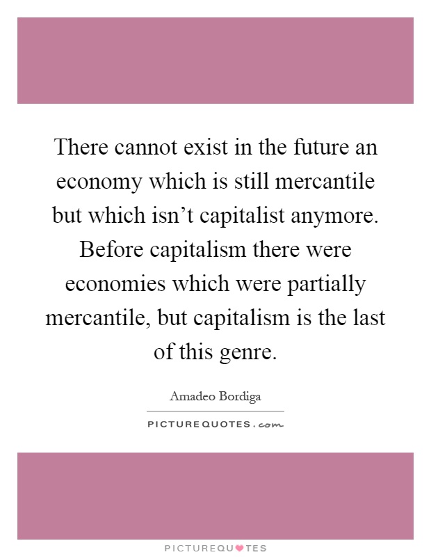 There cannot exist in the future an economy which is still mercantile but which isn't capitalist anymore. Before capitalism there were economies which were partially mercantile, but capitalism is the last of this genre Picture Quote #1