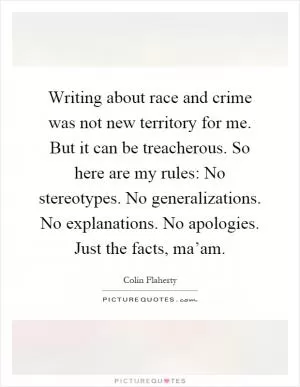 Writing about race and crime was not new territory for me. But it can be treacherous. So here are my rules: No stereotypes. No generalizations. No explanations. No apologies. Just the facts, ma’am Picture Quote #1