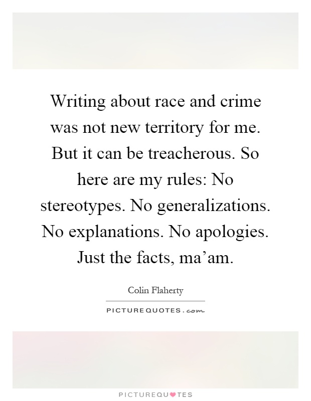 Writing about race and crime was not new territory for me. But it can be treacherous. So here are my rules: No stereotypes. No generalizations. No explanations. No apologies. Just the facts, ma'am Picture Quote #1