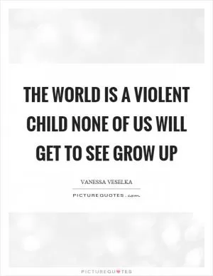 The world is a violent child none of us will get to see grow up Picture Quote #1