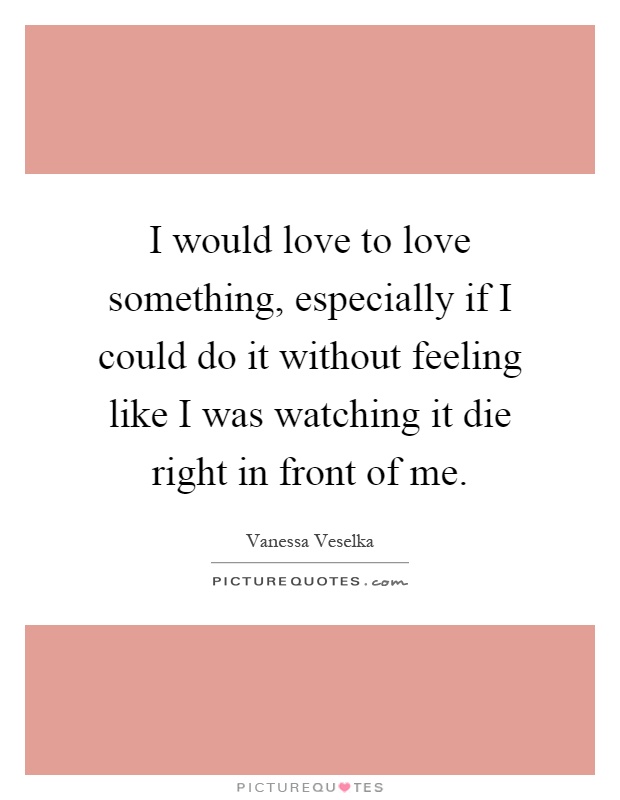 I would love to love something, especially if I could do it without feeling like I was watching it die right in front of me Picture Quote #1