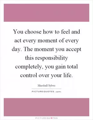 You choose how to feel and act every moment of every day. The moment you accept this responsibility completely, you gain total control over your life Picture Quote #1