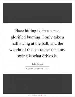 Place hitting is, in a sense, glorified bunting. I only take a half swing at the ball, and the weight of the bat rather than my swing is what drives it Picture Quote #1