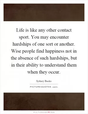 Life is like any other contact sport. You may encounter hardships of one sort or another. Wise people find happiness not in the absence of such hardships, but in their ability to understand them when they occur Picture Quote #1