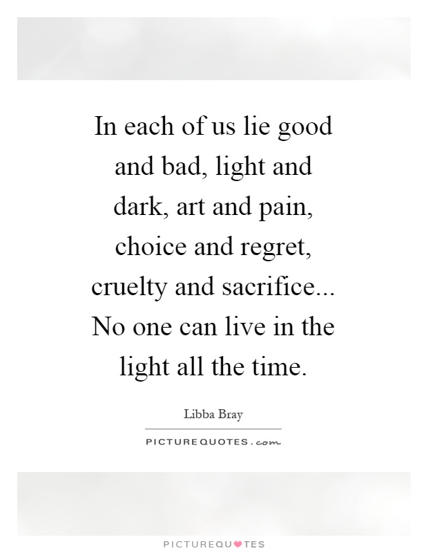 In each of us lie good and bad, light and dark, art and pain, choice and regret, cruelty and sacrifice... No one can live in the light all the time Picture Quote #1