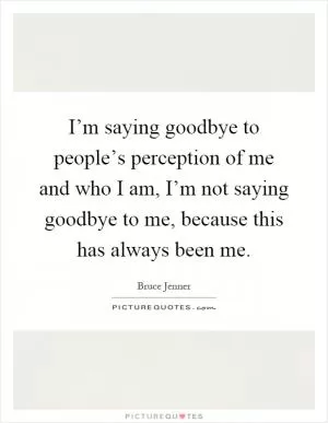 I’m saying goodbye to people’s perception of me and who I am, I’m not saying goodbye to me, because this has always been me Picture Quote #1