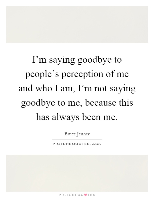 I'm saying goodbye to people's perception of me and who I am, I'm not saying goodbye to me, because this has always been me Picture Quote #1