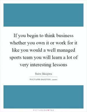 If you begin to think business whether you own it or work for it like you would a well managed sports team you will learn a lot of very interesting lessons Picture Quote #1