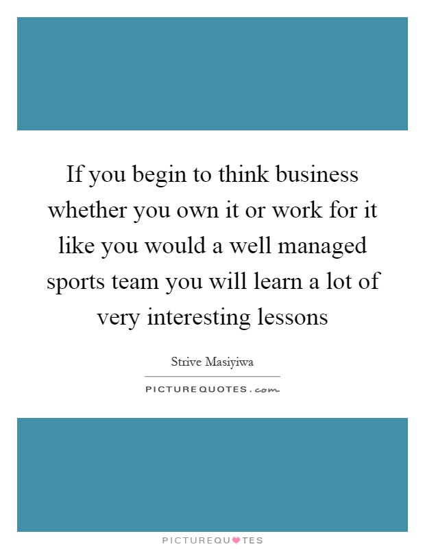 If you begin to think business whether you own it or work for it like you would a well managed sports team you will learn a lot of very interesting lessons Picture Quote #1