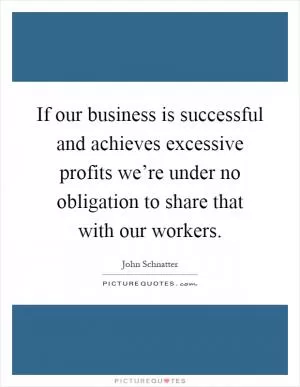If our business is successful and achieves excessive profits we’re under no obligation to share that with our workers Picture Quote #1
