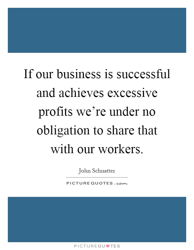 If our business is successful and achieves excessive profits we're under no obligation to share that with our workers Picture Quote #1